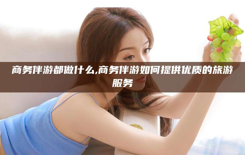 厦门商务伴游都做什么,商务伴游如何提供优质的旅游服务