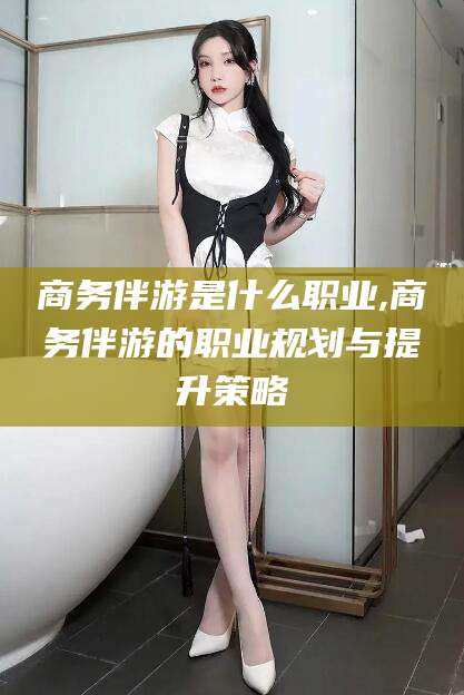 厦门商务伴游是什么职业,商务伴游的职业规划与提升策略
