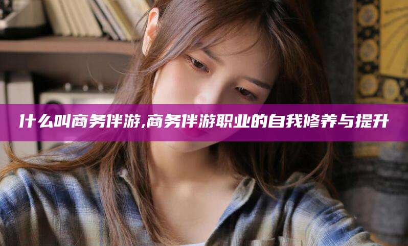 厦门什么叫商务伴游,商务伴游职业的自我修养与提升