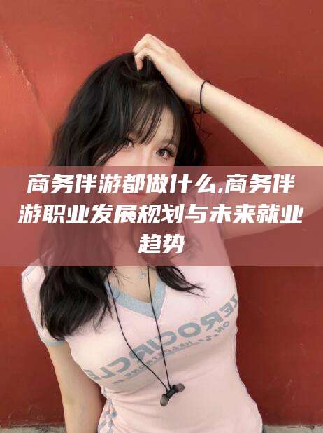 厦门商务伴游都做什么,商务伴游职业发展规划与未来就业趋势