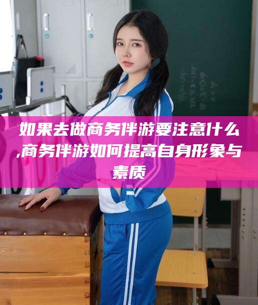 厦门如果去做商务伴游要注意什么,商务伴游如何提高自身形象与素质