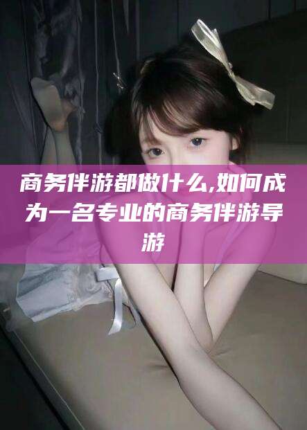 厦门商务伴游都做什么,如何成为一名专业的商务伴游导游