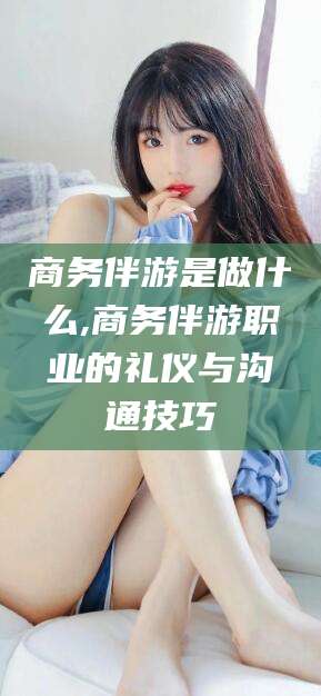 厦门商务伴游是做什么,商务伴游职业的礼仪与沟通技巧