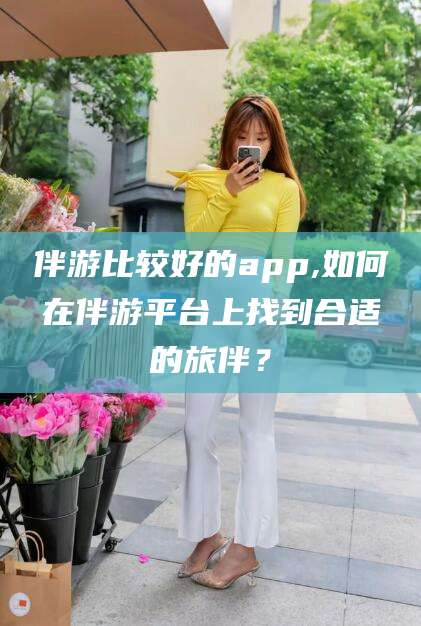 厦门伴游比较好的app,如何在伴游平台上找到合适的旅伴？