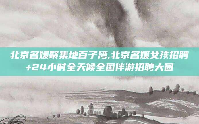 厦门北京名媛聚集地百子湾,北京名媛女孩招聘+24小时全天候全国伴游招聘大圈
