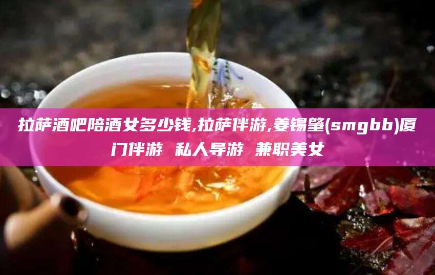 厦门拉萨酒吧陪酒女多少钱,拉萨伴游,姜锡肇(smgbb)厦门伴游 私人导游 兼职美女