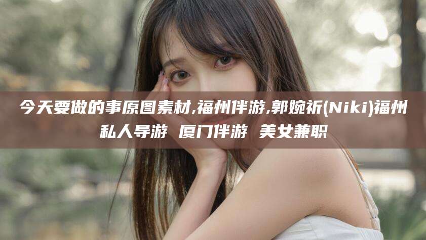 厦门今天要做的事原图素材,福州伴游,郭婉祈(Niki)福州私人导游 厦门伴游 美女兼职