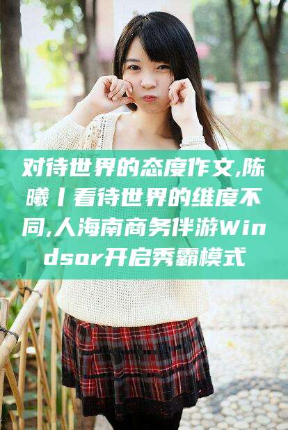 厦门对待世界的态度作文,陈曦丨看待世界的维度不同,人海南商务伴游Windsor开启秀霸模式