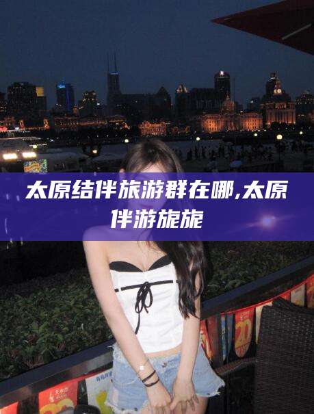 厦门太原结伴旅游群在哪,太原伴游旎旎