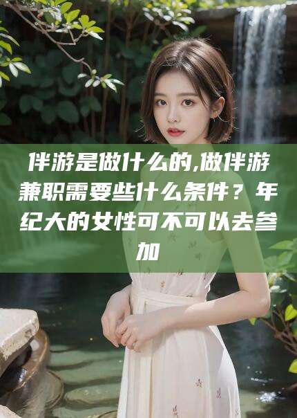 厦门伴游是做什么的,做伴游兼职需要些什么条件？年纪大的女性可不可以去参加