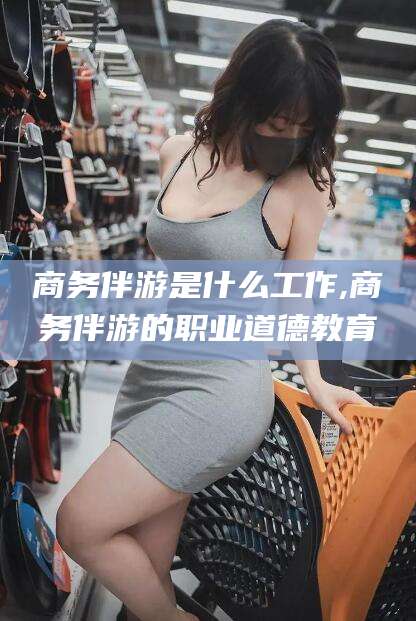 厦门商务伴游是什么工作,商务伴游的职业道德教育