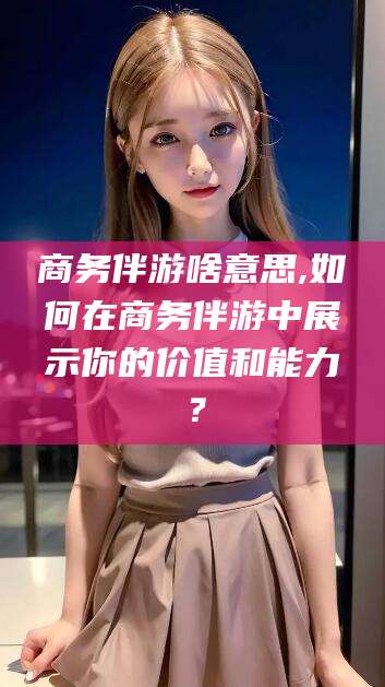 厦门商务伴游啥意思,如何在商务伴游中展示你的价值和能力？