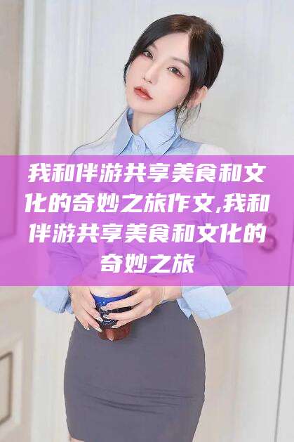 厦门我和伴游共享美食和文化的奇妙之旅作文,我和伴游共享美食和文化的奇妙之旅