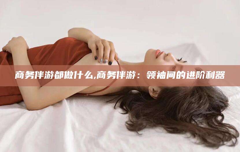 厦门商务伴游都做什么,商务伴游：领袖间的进阶利器