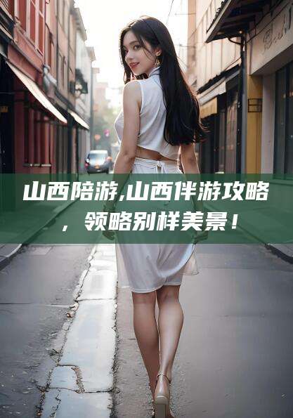 厦门山西陪游,山西伴游攻略，领略别样美景！