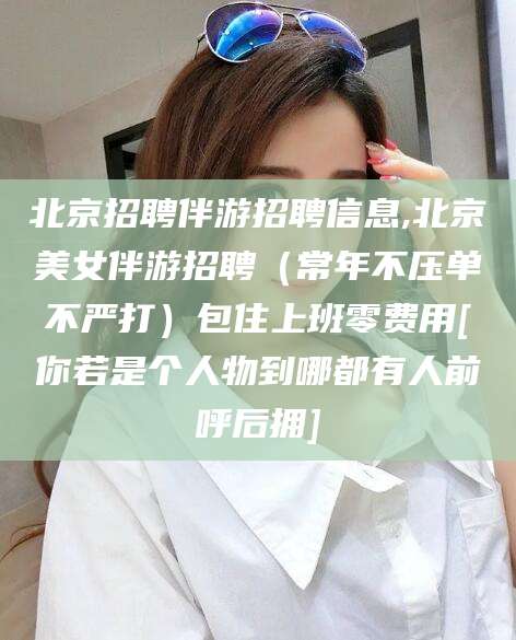 厦门北京招聘伴游招聘信息,北京美女伴游招聘（常年不压单不严打）包住上班零费用[你若是个人物到哪都有人前呼后拥]