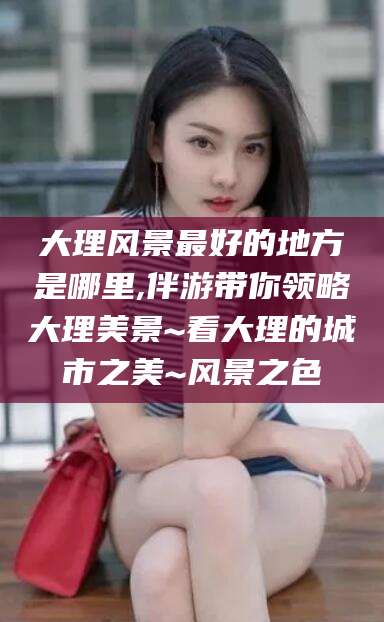 厦门大理风景最好的地方是哪里,伴游带你领略大理美景~看大理的城市之美~风景之色