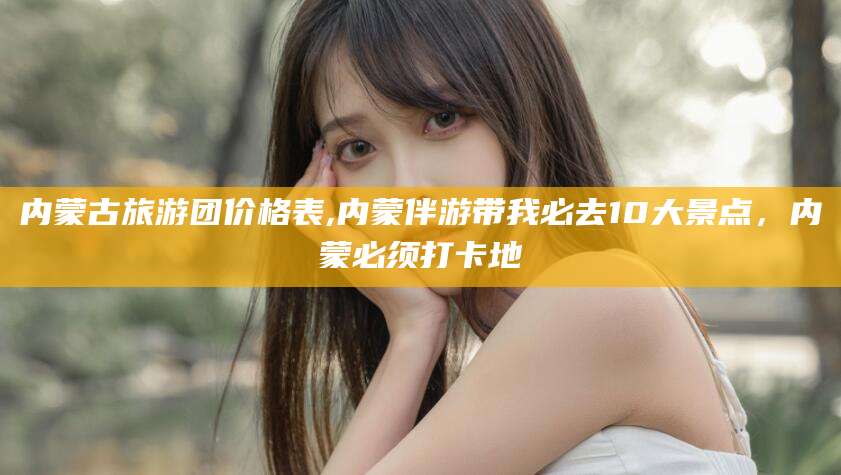 厦门内蒙古旅游团价格表,内蒙伴游带我必去10大景点，内蒙必须打卡地