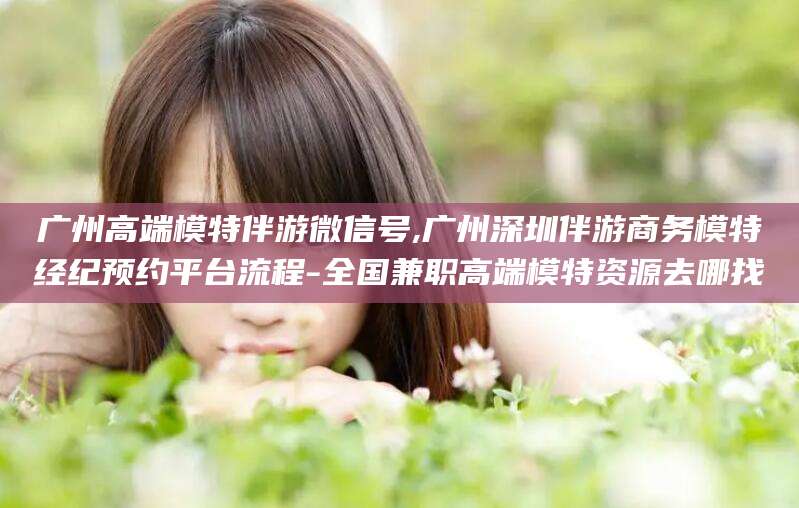 厦门广州高端模特伴游微信号,广州深圳伴游商务模特经纪预约平台流程-全国兼职高端模特资源去哪找