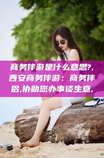 厦门商务伴游是什么意思?,西安商务伴游：商务伴侣,协助您办事谈生意,