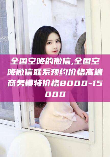 厦门全国空降的微信,全国空降微信联系预约价格高端商务模特价格8000-15000