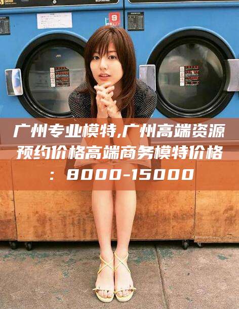 厦门广州专业模特,广州高端资源预约价格高端商务模特价格：8000-15000