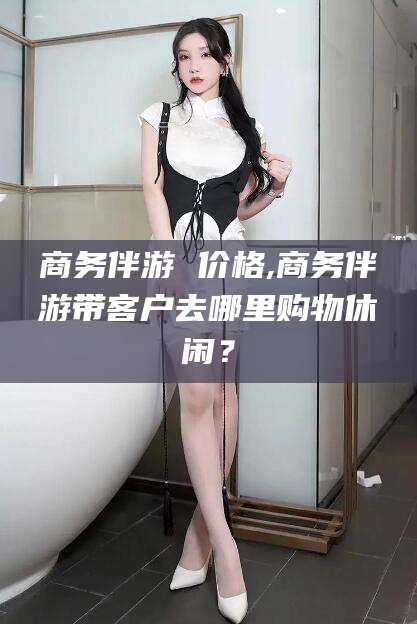 厦门商务伴游 价格,商务伴游带客户去哪里购物休闲？