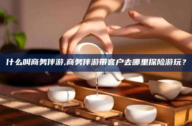 厦门什么叫商务伴游,商务伴游带客户去哪里探险游玩？