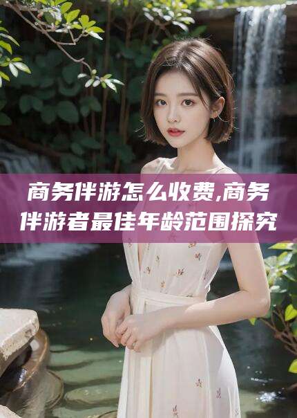 厦门商务伴游怎么收费,商务伴游者最佳年龄范围探究