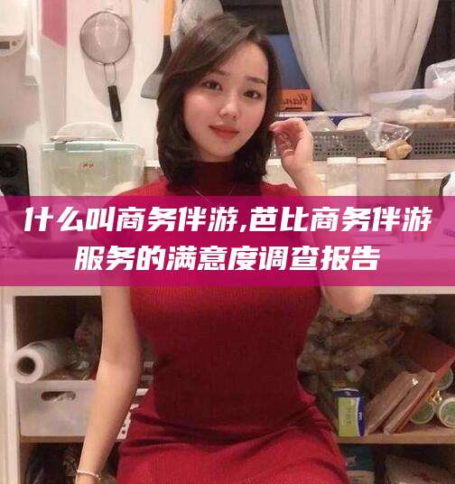 厦门什么叫商务伴游,芭比商务伴游服务的满意度调查报告