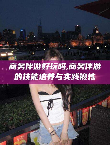 厦门商务伴游好玩吗,商务伴游的技能培养与实践锻炼