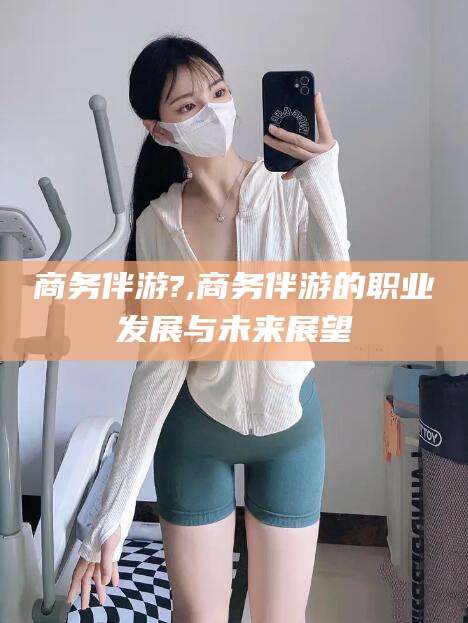 厦门商务伴游?,商务伴游的职业发展与未来展望