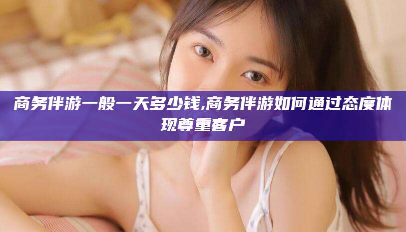 厦门商务伴游一般一天多少钱,商务伴游如何通过态度体现尊重客户