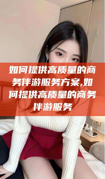 厦门如何提供高质量的商务伴游服务方案,如何提供高质量的商务伴游服务
